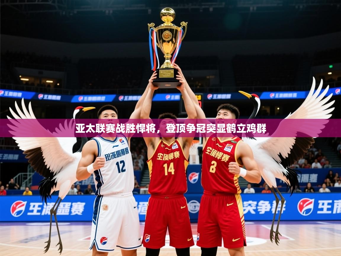 2025 中国篮球 欧宝体育平台官网亚太联赛战胜悍将,登顶争冠突显鹤立鸡群  第4张