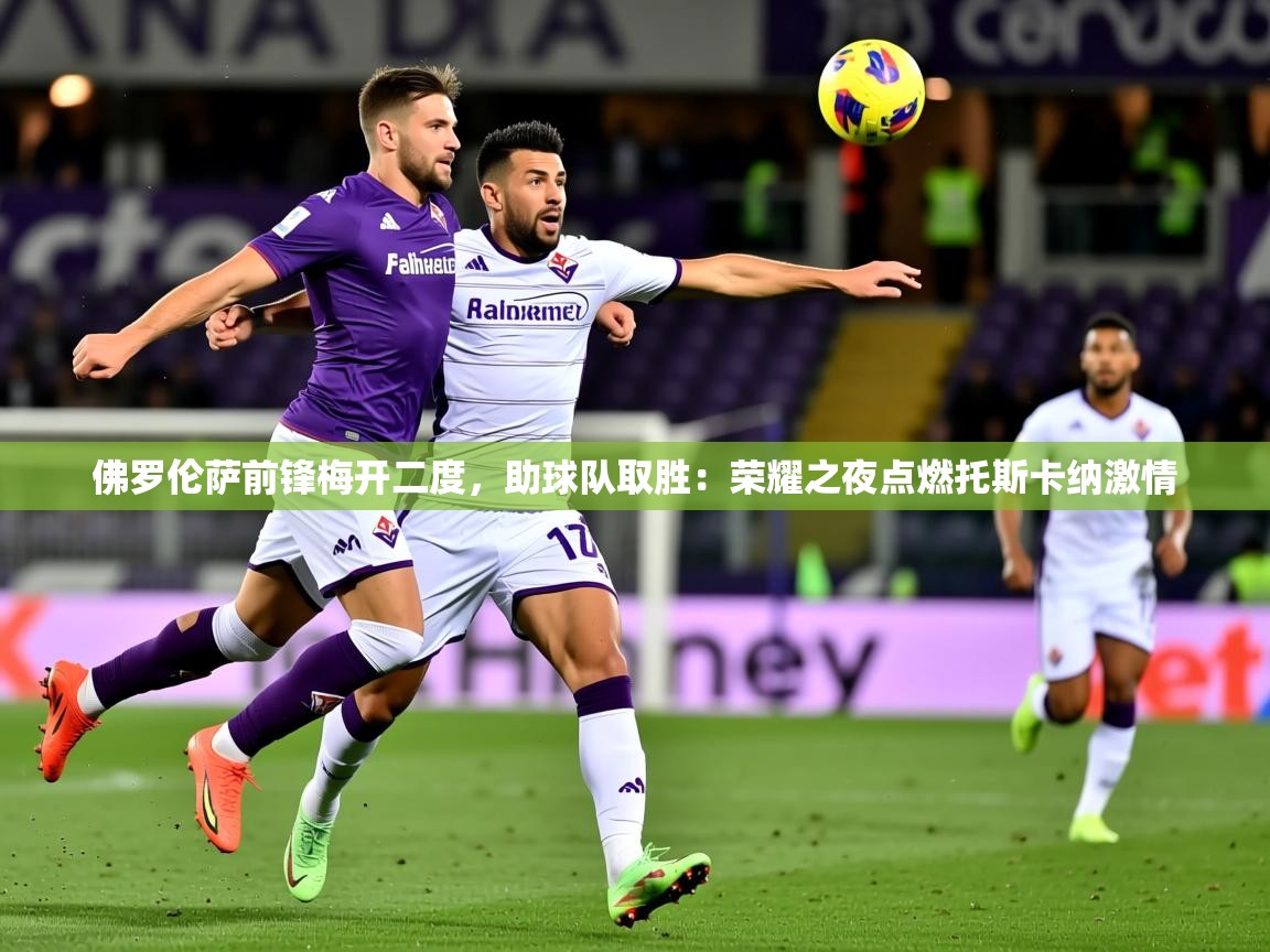 2026 体育直播 欧宝体育平台介绍佛罗伦萨前锋梅开二度，助球队取胜：荣耀之夜点燃托斯卡纳激情  第4张